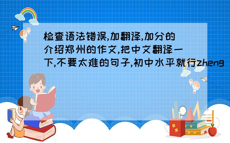 检查语法错误,加翻译,加分的介绍郑州的作文,把中文翻译一下,不要太难的句子,初中水平就行zheng zhou is a beautiful city.是河南省的省会 Peoples are friendly.(这里的人们很友善)郑州有很多地方被绿