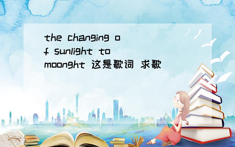 the changing of sunlight to moonght 这是歌词 求歌