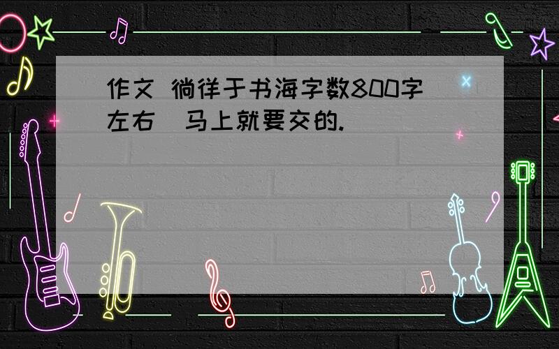 作文 徜徉于书海字数800字左右  马上就要交的.