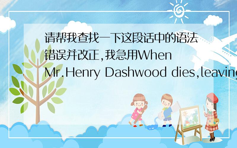 请帮我查找一下这段话中的语法错误并改正,我急用When Mr.Henry Dashwood dies,leaving all his money to his first wife's son John Dashwood,his second wife and her three daughters are left with no permanent home and very little income.