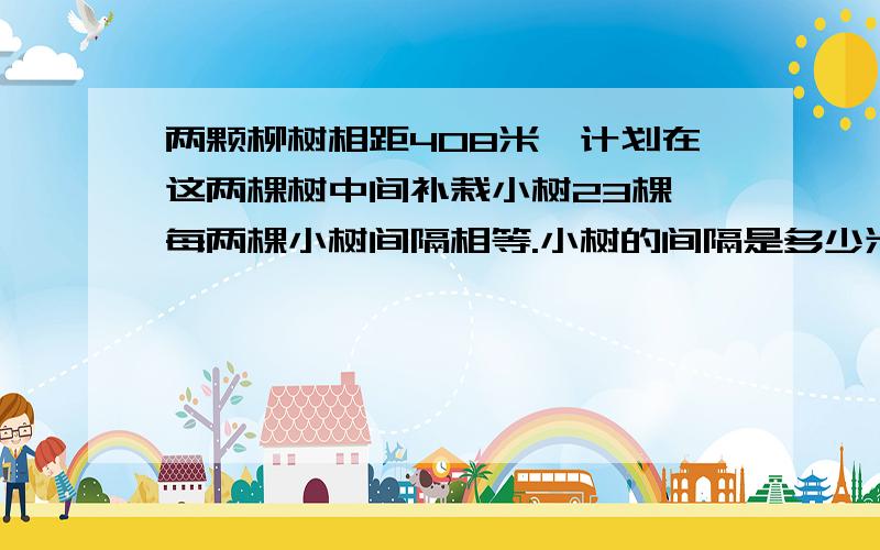 两颗柳树相距408米,计划在这两棵树中间补栽小树23棵,每两棵小树间隔相等.小树的间隔是多少米?两颗柳树相距408米，计划在这两棵树中间补栽小树23棵，每两棵小树间隔相等。小树的间隔是