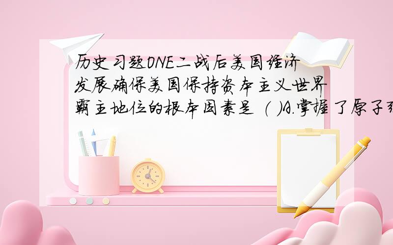 历史习题ONE二战后美国经济发展确保美国保持资本主义世界霸主地位的根本因素是 （ ）A.掌握了原子弹        B.占据了广阔的国际市场C.大力发展科技教育    D.控制了联合国