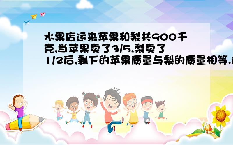 水果店运来苹果和梨共900千克,当苹果卖了3/5,梨卖了1/2后,剩下的苹果质量与梨的质量相等.这两种水果原来?不要方程！