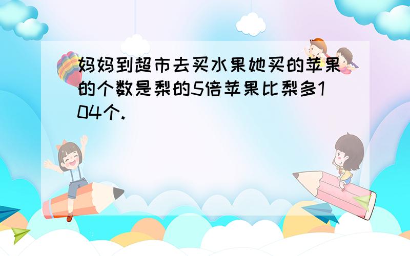 妈妈到超市去买水果她买的苹果的个数是梨的5倍苹果比梨多104个.