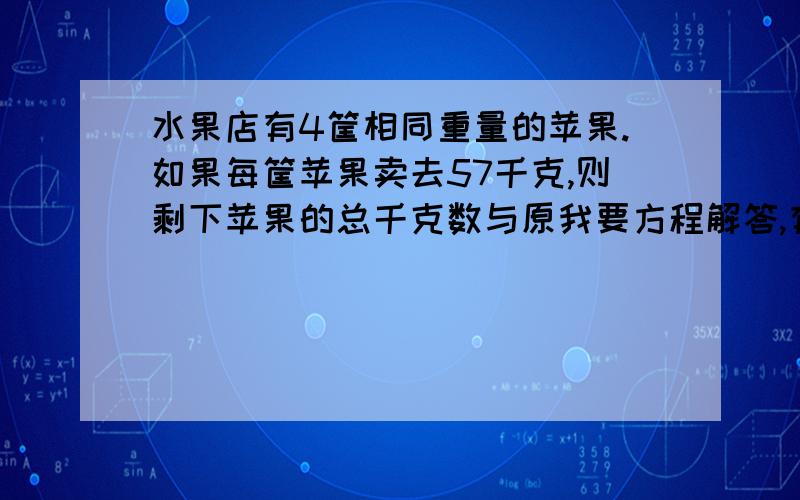 水果店有4筐相同重量的苹果.如果每筐苹果卖去57千克,则剩下苹果的总千克数与原我要方程解答,有的话赶快动键盘,急用!先到先得啊