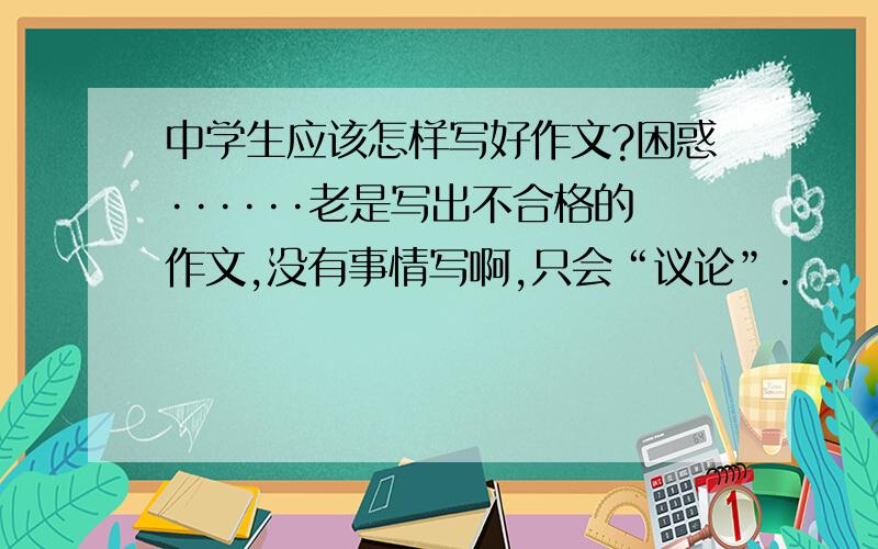 中学生应该怎样写好作文?困惑······老是写出不合格的作文,没有事情写啊,只会“议论”.