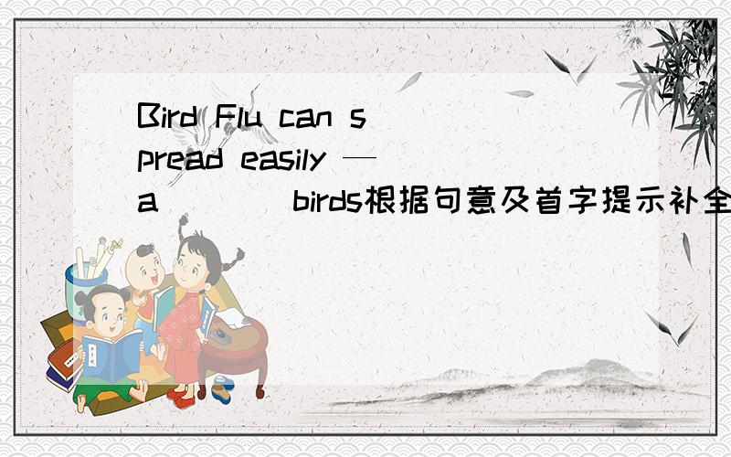 Bird Flu can spread easily —a____birds根据句意及首字提示补全单词