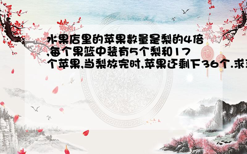 水果店里的苹果数量是梨的4倍,每个果篮中装有5个梨和17个苹果,当梨放完时,苹果还剩下36个.求苹果和梨各有多少?