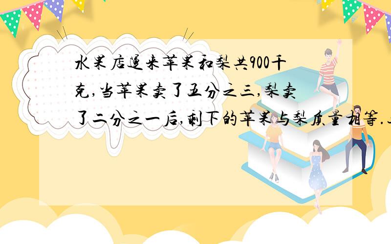 水果店运来苹果和梨共900千克,当苹果卖了五分之三,梨卖了二分之一后,剩下的苹果与梨质量相等.这两种水果原来各有多少千克?