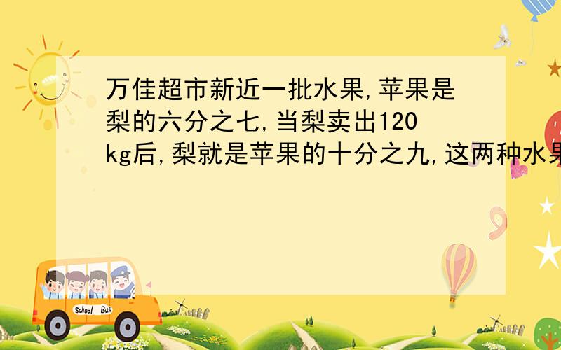 万佳超市新近一批水果,苹果是梨的六分之七,当梨卖出120kg后,梨就是苹果的十分之九,这两种水果原来各有要原因