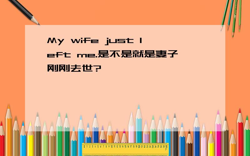 My wife just left me.是不是就是妻子刚刚去世?