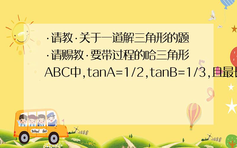 ·请教·关于一道解三角形的题·请赐教·要带过程的哈三角形ABC中,tanA=1/2,tanB=1/3,且最长边为1,求（1）角C的大小（2）三角形ABC最短边的长