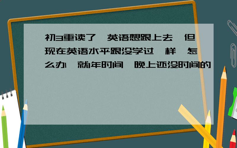 初3重读了,英语想跟上去,但现在英语水平跟没学过一样,怎么办,就1年时间,晚上还没时间的,