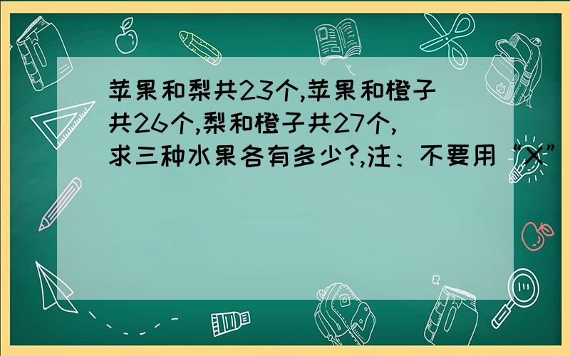 苹果和梨共23个,苹果和橙子共26个,梨和橙子共27个,求三种水果各有多少?,注：不要用“X” “v” “z”