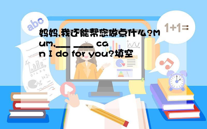 妈妈,我还能帮您做点什么?Mum,___ ____ can I do for you?填空