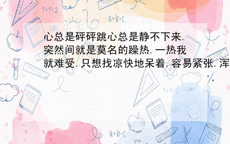 心总是砰砰跳心总是静不下来.突然间就是莫名的躁热.一热我就难受.只想找凉快地呆着.容易紧张.浑身没劲.睡觉也不好.眼前总有像小丝线一样的东西在一晃而过.这几天感冒,还吃不下东西.心