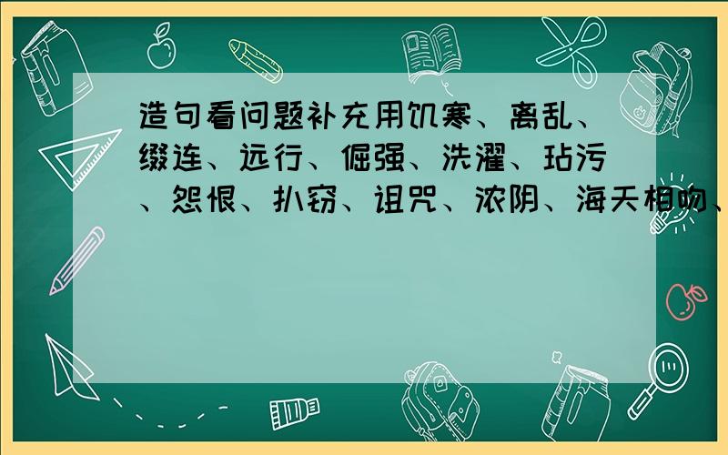 造句看问题补充用饥寒、离乱、缀连、远行、倔强、洗濯、玷污、怨恨、扒窃、诅咒、浓阴、海天相吻、浪子回头、碌碌终生、绝处逢生、可望不可即其中的10个写一段话