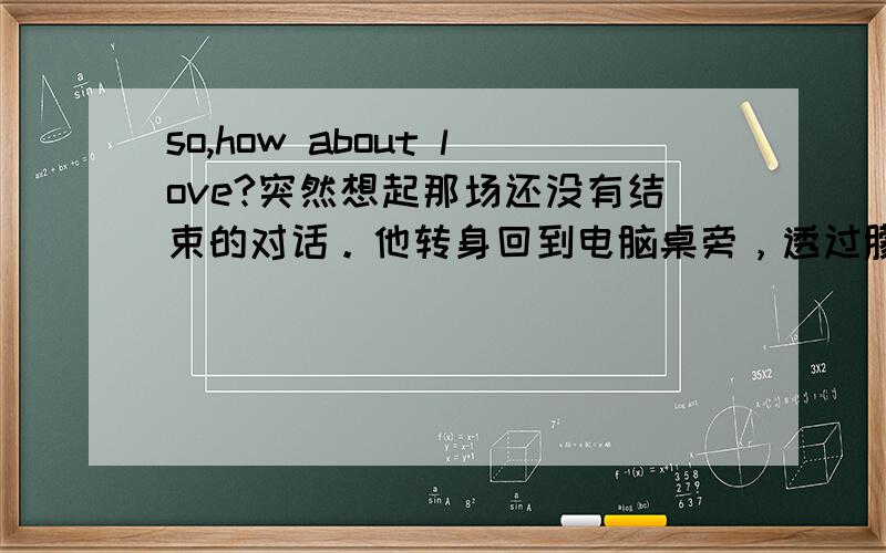 so,how about love?突然想起那场还没有结束的对话。他转身回到电脑桌旁，透过朦胧的泪眼，看着那些冷冰冰的价码，回复道：So, how about love?