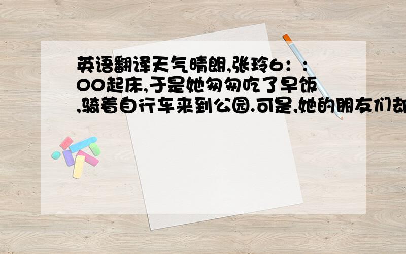 英语翻译天气晴朗,张玲6：:00起床,于是她匆匆吃了早饭,骑着自行车来到公园.可是,她的朋友们却等她多时了,于是她们玩得很愉快,直到下午六点,他才离开公园回到家.（要求：体现过去时态）