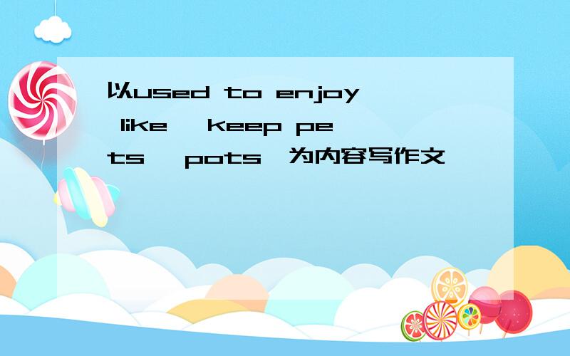 以used to enjoy like… keep pets… pots…为内容写作文