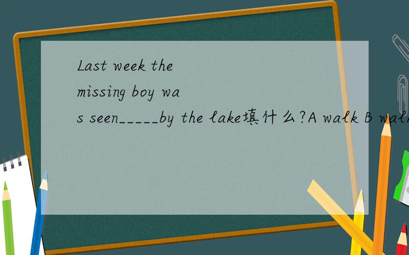 Last week the missing boy was seen_____by the lake填什么?A walk B walking C walked D have walked