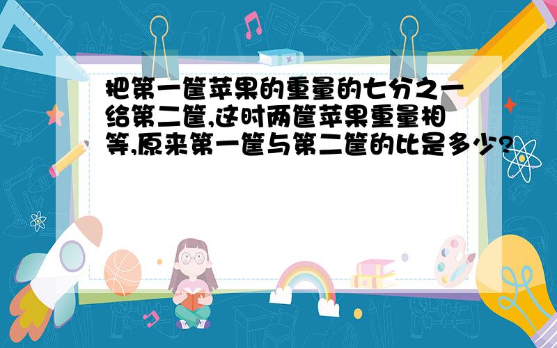 把第一筐苹果的重量的七分之一给第二筐,这时两筐苹果重量相等,原来第一筐与第二筐的比是多少?