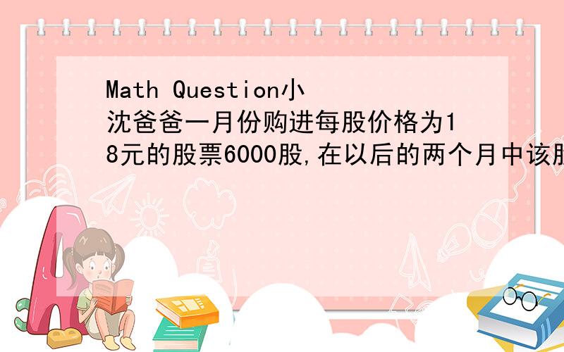 Math Question小沈爸爸一月份购进每股价格为18元的股票6000股,在以后的两个月中该股票持续大幅上涨,他又先后数次购进8000股,但此后该股价格连续下跌,当跌到每股价格为36元时,他开始陆续卖出,