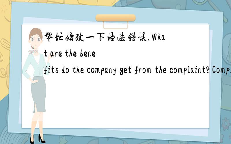 帮忙修改一下语法错误.What are the benefits do the company get from the complaint?Complaints can point out the shortcomings of the company and then they can improve their product or service.Complaints can give you the chance to go on to have