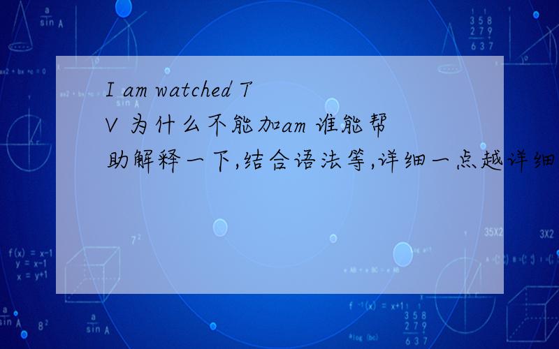 I am watched TV 为什么不能加am 谁能帮助解释一下,结合语法等,详细一点越详细越好,很急!在线等,20分钟之内