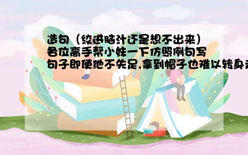 造句（绞进脑汁还是想不出来）各位高手帮小妹一下仿照例句写句子即使他不失足,拿到帽子也难以转身走回来．用〔即使．．．．也．．．．〕造句