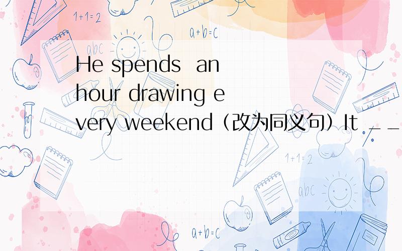 He spends  an hour drawing every weekend（改为同义句）It ___ ___an hour___ ___every weekend改后要是     It___ ___an hour ___ ___every weekend
