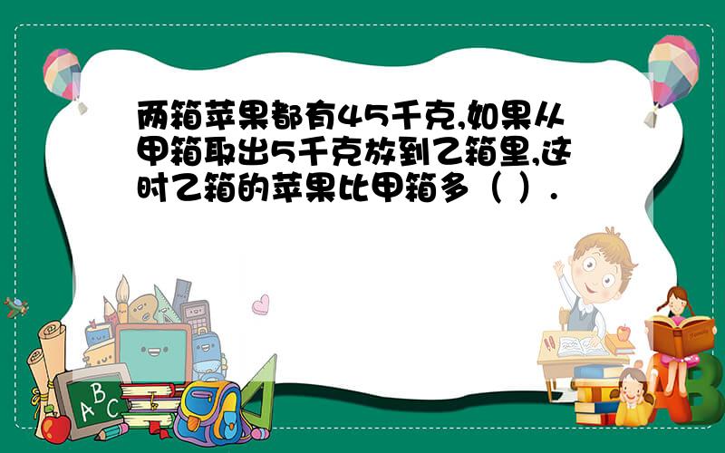 两箱苹果都有45千克,如果从甲箱取出5千克放到乙箱里,这时乙箱的苹果比甲箱多（ ）.