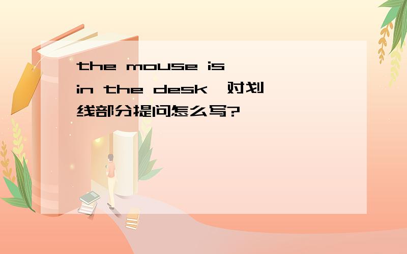 the mouse is {in the desk}对划线部分提问怎么写?