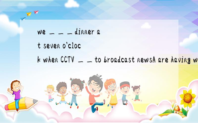 we ___dinner at seven o'clock when CCTV __to broadcast newsA are having will start B will be having starts