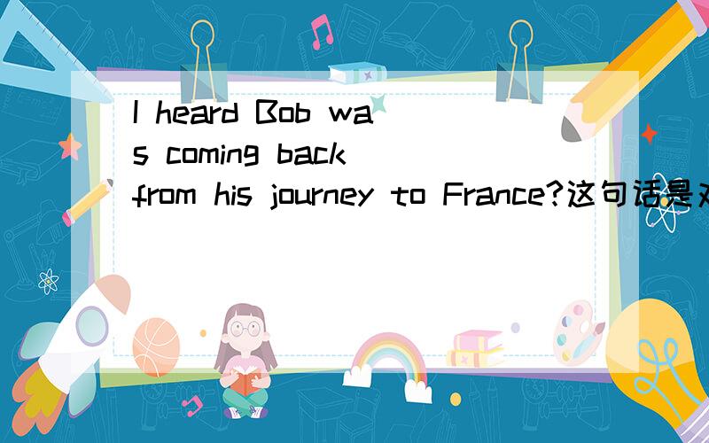 I heard Bob was coming back from his journey to France?这句话是对的吗?这里为什么会是was coming?