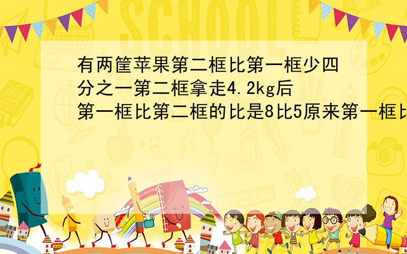 有两筐苹果第二框比第一框少四分之一第二框拿走4.2kg后第一框比第二框的比是8比5原来第一框比第二框多多少 有没有简单一点的,算式的有没有,实在没有就方程,每一步都要说明为什么