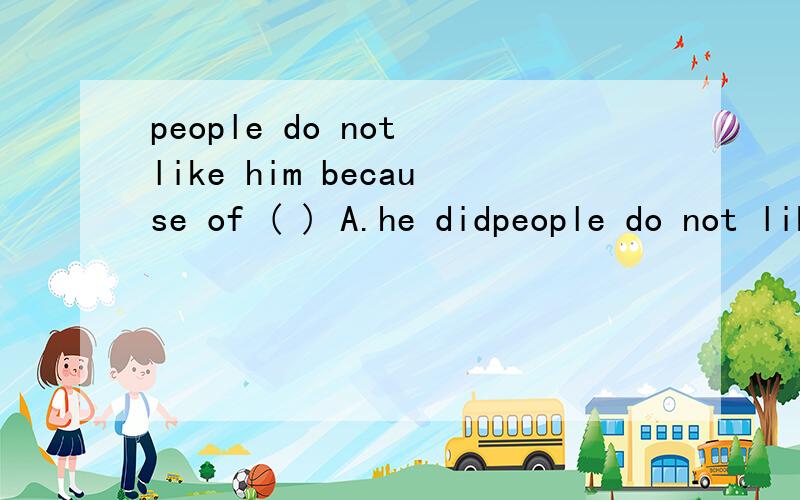 people do not like him because of ( ) A.he didpeople do not like him because of ( ) A.he did.B.he did wrong C.what he did.D.he id wrong 为什么?