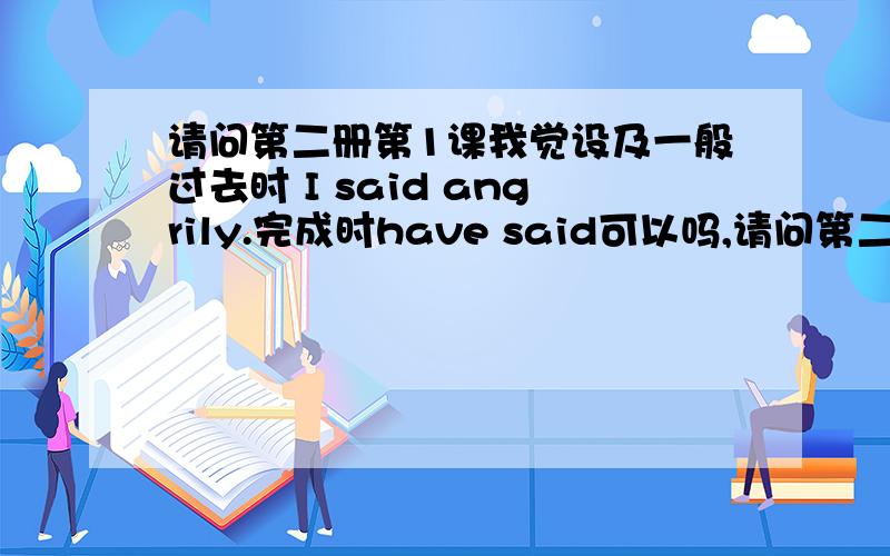 请问第二册第1课我觉设及一般过去时 I said angrily.完成时have said可以吗,请问第二册第1课我觉设及一般过去时 Isaid angrily.完成时have said可以吗,不管是否可以,请讲讲那些根据支持我们.如果可以