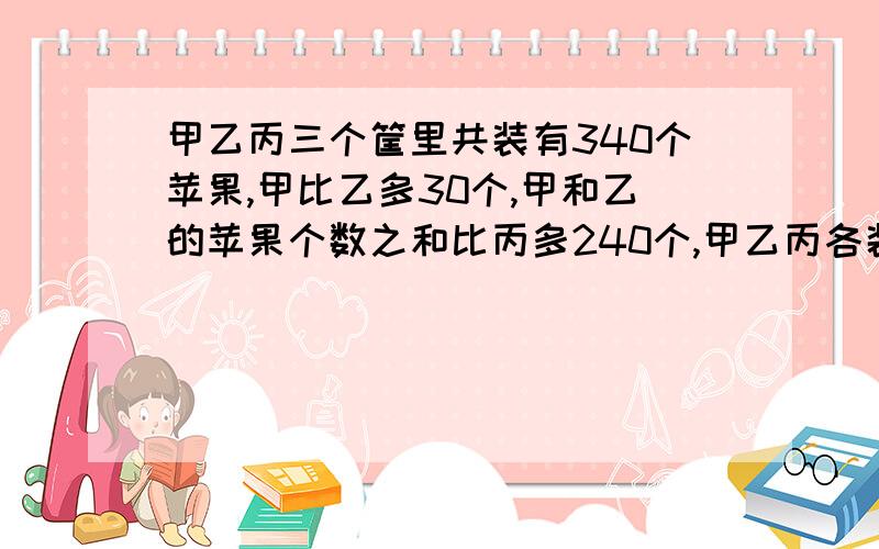 甲乙丙三个筐里共装有340个苹果,甲比乙多30个,甲和乙的苹果个数之和比丙多240个,甲乙丙各装几个用三年级算术计算