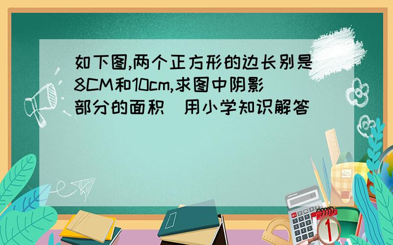 如下图,两个正方形的边长别是8CM和10cm,求图中阴影部分的面积（用小学知识解答）