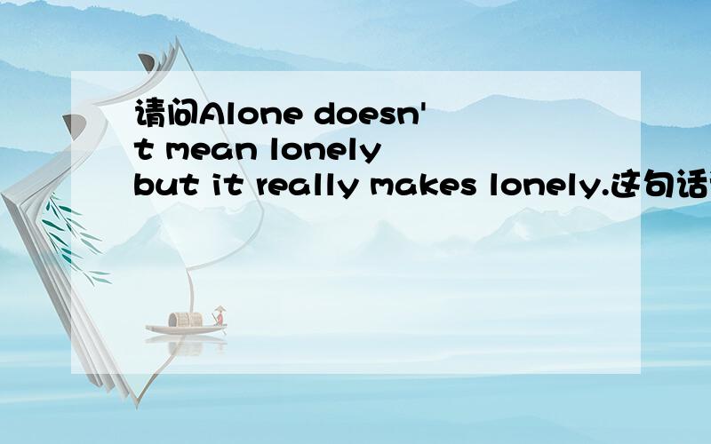 请问Alone doesn't mean lonely but it really makes lonely.这句话语法上错误吗