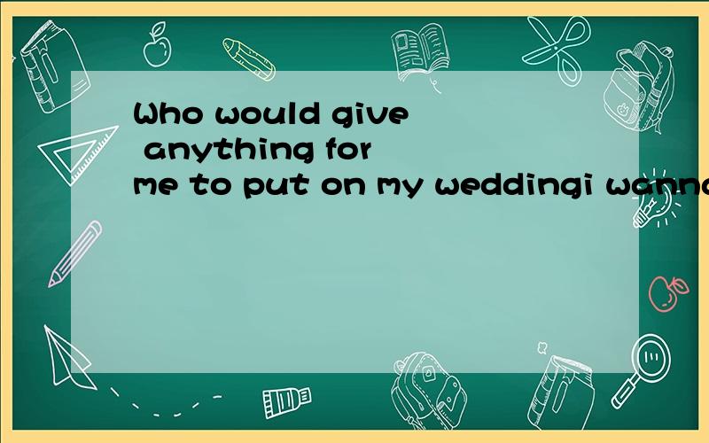 Who would give anything for me to put on my weddingi wanna love,Who would give anything for me to put on my wedding!(这是歌词吗？是那首歌里的句子？)0.0