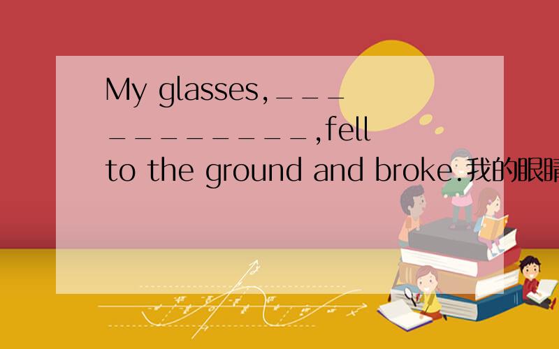 My glasses,___________,fell to the ground and broke.我的眼睛掉在地上破了,不戴眼镜我就像瞎子一样.用定语从句填写句子,把句子写完.（谢谢!急!）完成的部分提示词是（like），用like的定语来完成句子