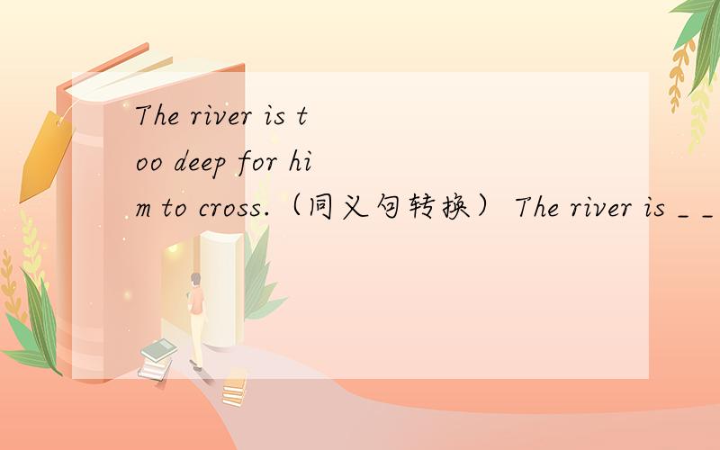 The river is too deep for him to cross.（同义句转换） The river is _ _ _ for him to cross.