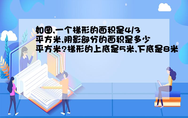 如图,一个梯形的面积是4/3平方米,阴影部分的面积是多少平方米?梯形的上底是5米,下底是8米