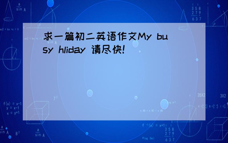 求一篇初二英语作文My busy hliday 请尽快!