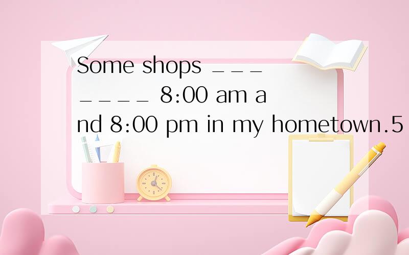 Some shops _______ 8:00 am and 8:00 pm in my hometown.5 - 离问题结束还有 14 天 23 小时A.are open from B.are open at C.open from D.open between 选什么 D似乎要加are提问者：夜雪枫湖 - 魔法学徒 一级