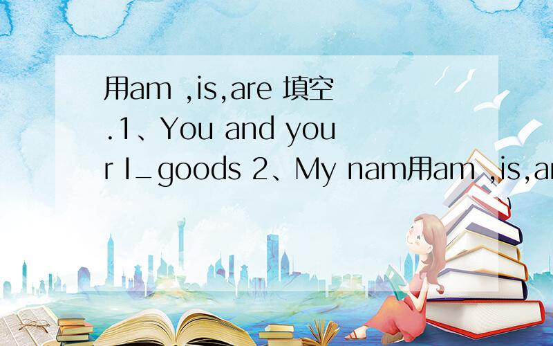 用am ,is,are 填空.1、You and your I_goods 2、My nam用am ,is,are 填空.1、You and your I_goods 2、My name _Helen