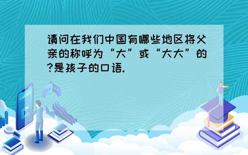 请问在我们中国有哪些地区将父亲的称呼为“大”或“大大”的?是孩子的口语.