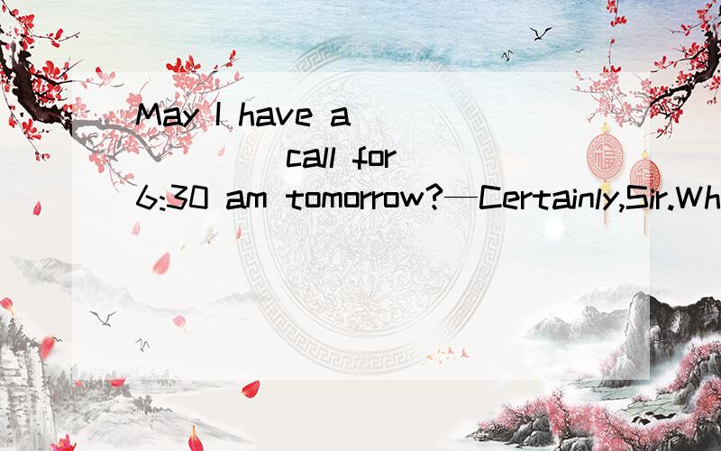 May I have a _____ call for 6:30 am tomorrow?—Certainly,Sir.What’s your room number?A.wakin知道的说下,